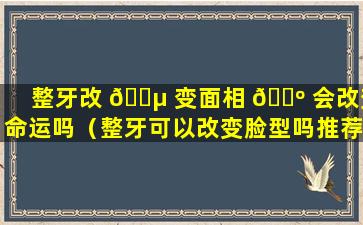 整牙改 🌵 变面相 🌺 会改变命运吗（整牙可以改变脸型吗推荐薄荷牙博士）